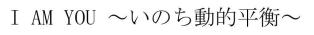 Ｉ　ＡＭ　ＹＯＵ　～いのち動的平衡～<